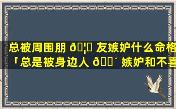 总被周围朋 🦉 友嫉妒什么命格「总是被身边人 🐴 嫉妒和不喜欢」